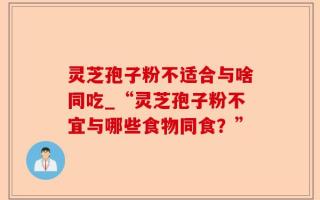 灵芝孢子粉不适合与啥同吃_“灵芝孢子粉不宜与哪些食物同食？”