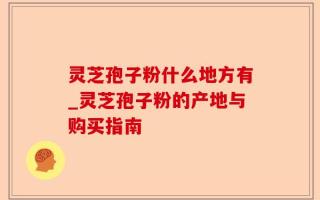 灵芝孢子粉什么地方有_灵芝孢子粉的产地与购买指南