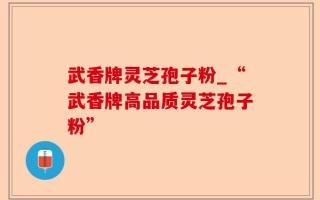 武香牌灵芝孢子粉_“武香牌高品质灵芝孢子粉”