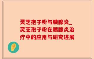 灵芝孢子粉与胰腺炎_灵芝孢子粉在胰腺炎治疗中的应用与研究进展
