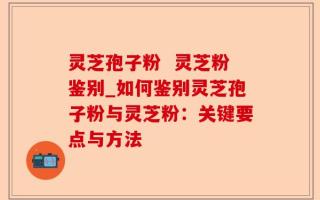 灵芝孢子粉  灵芝粉鉴别_如何鉴别灵芝孢子粉与灵芝粉：关键要点与方法