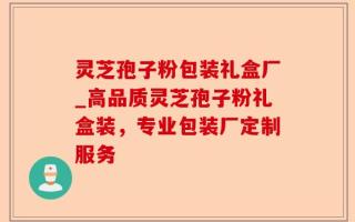 灵芝孢子粉包装礼盒厂_高品质灵芝孢子粉礼盒装，专业包装厂定制服务