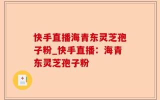 快手直播海青东灵芝孢子粉_快手直播：海青东灵芝孢子粉