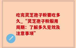 吃完灵芝孢子粉要吃多久_“灵芝孢子粉服用周期：了解多久见效及注意事项”