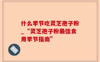 什么季节吃灵芝孢子粉_“灵芝孢子粉最佳食用季节指南”
