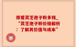 厚爱灵芝孢子粉多钱_“灵芝孢子粉价格解析：了解其价值与成本”