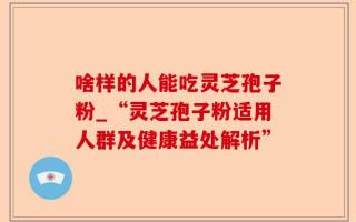啥样的人能吃灵芝孢子粉_“灵芝孢子粉适用人群及健康益处解析”