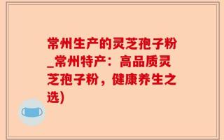 常州生产的灵芝孢子粉_常州特产：高品质灵芝孢子粉，健康养生之选)