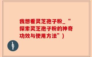 我想看灵芝孢子粉_“探索灵芝孢子粉的神奇功效与使用方法”)
