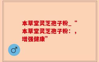 本草堂灵芝孢子粉_“本草堂灵芝孢子粉：，增强健康”