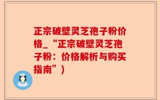 正宗破壁灵芝孢子粉价格_“正宗破壁灵芝孢子粉：价格解析与购买指南”)
