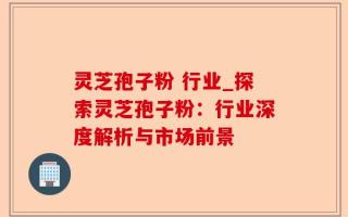 灵芝孢子粉 行业_探索灵芝孢子粉：行业深度解析与市场前景