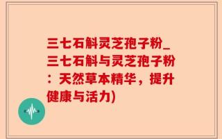 三七石斛灵芝孢子粉_三七石斛与灵芝孢子粉：天然草本精华，提升健康与活力)