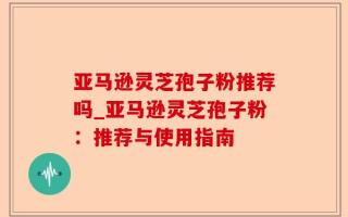 亚马逊灵芝孢子粉推荐吗_亚马逊灵芝孢子粉：推荐与使用指南