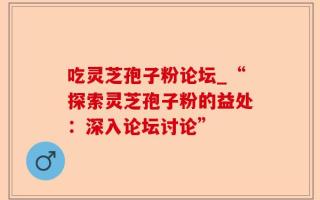 吃灵芝孢子粉论坛_“探索灵芝孢子粉的益处：深入论坛讨论”