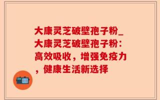 大康灵芝破壁孢子粉_大康灵芝破壁孢子粉：高效吸收，增强免疫力，健康生活新选择