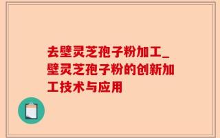 去壁灵芝孢子粉加工_壁灵芝孢子粉的创新加工技术与应用