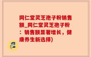 同仁堂灵芝孢子粉销售额_同仁堂灵芝孢子粉：销售额显著增长，健康养生新选择)