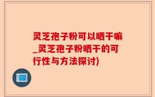 灵芝孢子粉可以晒干嘛_灵芝孢子粉晒干的可行性与方法探讨)