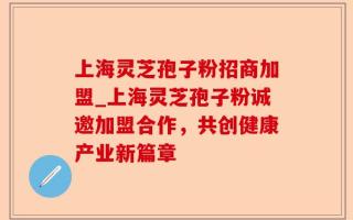 上海灵芝孢子粉招商加盟_上海灵芝孢子粉诚邀加盟合作，共创健康产业新篇章