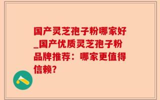 国产灵芝孢子粉哪家好_国产优质灵芝孢子粉品牌推荐：哪家更值得信赖？
