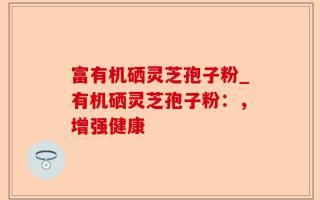 富有机硒灵芝孢子粉_有机硒灵芝孢子粉：，增强健康