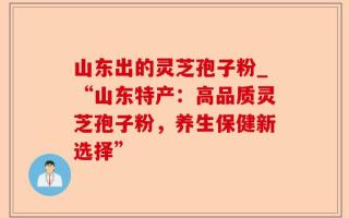 山东出的灵芝孢子粉_“山东特产：高品质灵芝孢子粉，养生保健新选择”