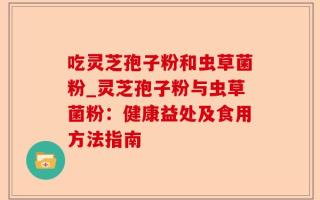 吃灵芝孢子粉和虫草菌粉_灵芝孢子粉与虫草菌粉：健康益处及食用方法指南