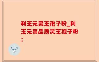 利芝元灵芝孢子粉_利芝元高品质灵芝孢子粉：