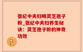 张纪中夫妇喝灵芝孢子粉_张纪中夫妇养生秘诀：灵芝孢子粉的神奇功效