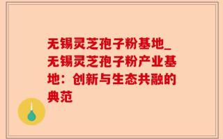 无锡灵芝孢子粉基地_无锡灵芝孢子粉产业基地：创新与生态共融的典范