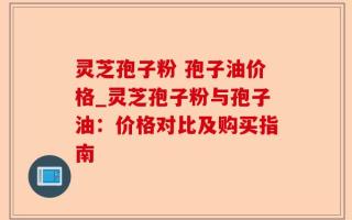 灵芝孢子粉 孢子油价格_灵芝孢子粉与孢子油：价格对比及购买指南