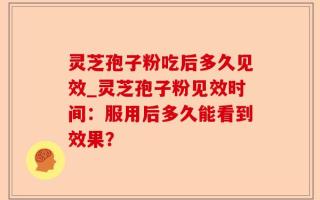 灵芝孢子粉吃后多久见效_灵芝孢子粉见效时间：服用后多久能看到效果？