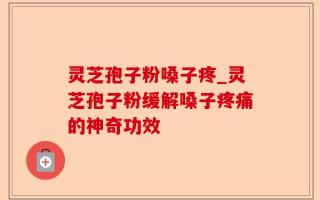 灵芝孢子粉嗓子疼_灵芝孢子粉缓解嗓子疼痛的神奇功效