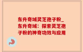 东升奇域灵芝孢子粉_东升奇域：探索灵芝孢子粉的神奇功效与应用