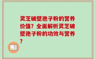 灵芝破壁孢子粉的营养价值？全面解析灵芝破壁孢子粉的功效与营养？