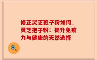 修正灵芝孢子粉如何_灵芝孢子粉：提升免疫力与健康的天然选择