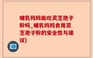 哺乳妈妈能吃灵芝孢子粉吗_哺乳妈妈食用灵芝孢子粉的安全性与建议)