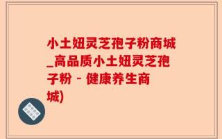 小土妞灵芝孢子粉商城_高品质小土妞灵芝孢子粉 - 健康养生商城)