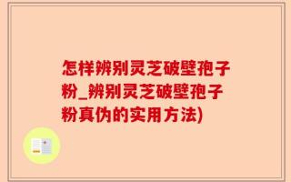 怎样辨别灵芝破壁孢子粉_辨别灵芝破壁孢子粉真伪的实用方法)