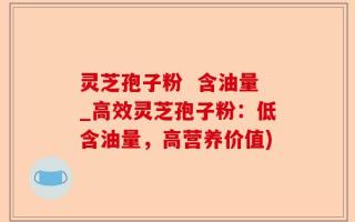 灵芝孢子粉  含油量_高效灵芝孢子粉：低含油量，高营养价值)