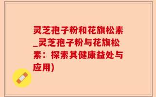 灵芝孢子粉和花旗松素_灵芝孢子粉与花旗松素：探索其健康益处与应用)