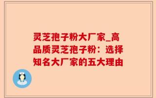灵芝孢子粉大厂家_高品质灵芝孢子粉：选择知名大厂家的五大理由