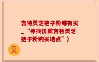 吉特灵芝孢子粉哪有买_“寻找优质吉特灵芝孢子粉购买地点”)