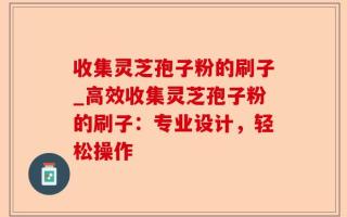 收集灵芝孢子粉的刷子_高效收集灵芝孢子粉的刷子：专业设计，轻松操作