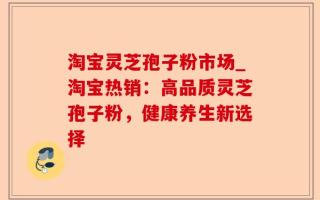 淘宝灵芝孢子粉市场_淘宝热销：高品质灵芝孢子粉，健康养生新选择