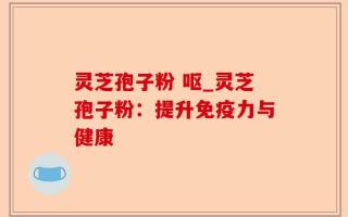 灵芝孢子粉 呕_灵芝孢子粉：提升免疫力与健康