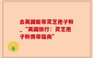 去英国能带灵芝孢子粉_“英国旅行：灵芝孢子粉携带指南”