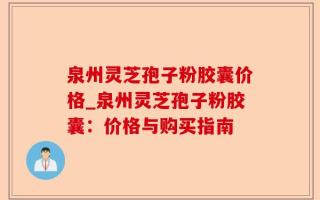 泉州灵芝孢子粉胶囊价格_泉州灵芝孢子粉胶囊：价格与购买指南