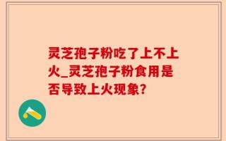 灵芝孢子粉吃了上不上火_灵芝孢子粉食用是否导致上火现象？